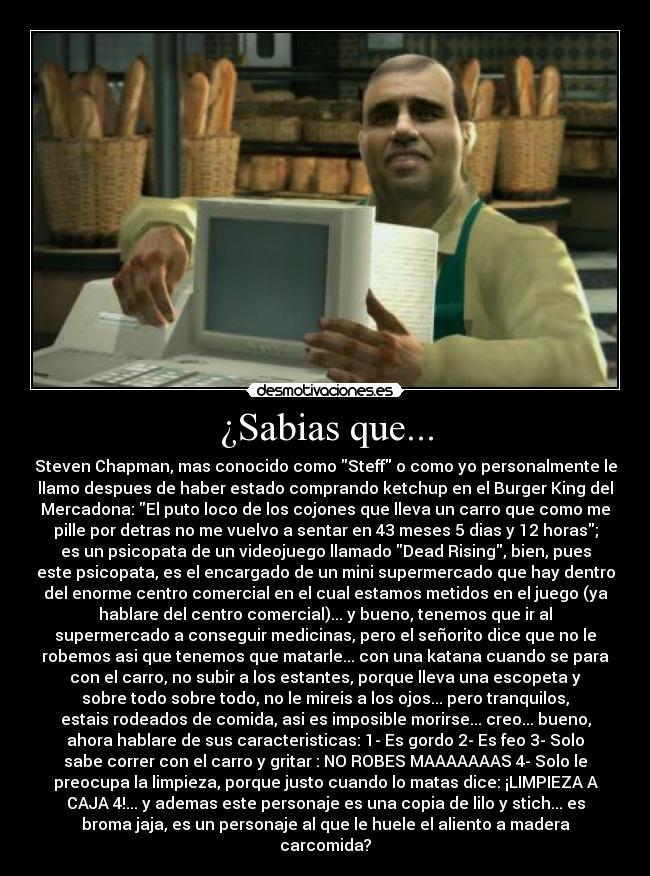 ¿Sabias que... - Steven Chapman, mas conocido como Steff o como yo personalmente le
llamo despues de haber estado comprando ketchup en el Burger King del
Mercadona: El puto loco de los cojones que lleva un carro que como me
pille por detras no me vuelvo a sentar en 43 meses 5 dias y 12 horas;
es un psicopata de un videojuego llamado Dead Rising, bien, pues
este psicopata, es el encargado de un mini supermercado que hay dentro
del enorme centro comercial en el cual estamos metidos en el juego (ya
hablare del centro comercial)... y bueno, tenemos que ir al
supermercado a conseguir medicinas, pero el señorito dice que no le
robemos asi que tenemos que matarle... con una katana cuando se para
con el carro, no subir a los estantes, porque lleva una escopeta y
sobre todo sobre todo, no le mireis a los ojos... pero tranquilos,
estais rodeados de comida, asi es imposible morirse... creo... bueno,
ahora hablare de sus caracteristicas: 1- Es gordo 2- Es feo 3- Solo
sabe correr con el carro y gritar : NO ROBES MAAAAAAAS 4- Solo le
preocupa la limpieza, porque justo cuando lo matas dice: ¡LIMPIEZA A
CAJA 4!... y ademas este personaje es una copia de lilo y stich... es
broma jaja, es un personaje al que le huele el aliento a madera
carcomida?
