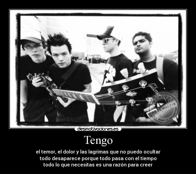 Tengo - el temor, el dolor y las lagrimas que no puedo ocultar
todo desaparece porque todo pasa con el tiempo
todo lo que necesitas es una razón para creer