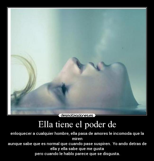 Ella tiene el poder de - enloquecer a cualquier hombre, ella pasa de amores le incomoda que la
miren
aunque sabe que es normal que cuando pase suspiren. Yo ando detras de
ella y ella sabe que me gusta
pero cuando le hablo parece que se disgusta.