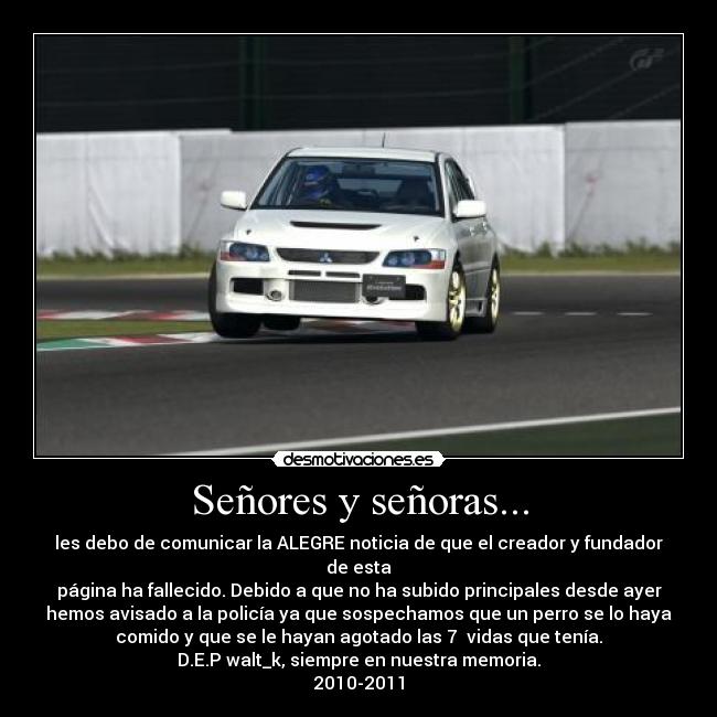 Señores y señoras... - les debo de comunicar la ALEGRE noticia de que el creador y fundador
de esta
página ha fallecido. Debido a que no ha subido principales desde ayer
hemos avisado a la policía ya que sospechamos que un perro se lo haya
comido y que se le hayan agotado las 7 vidas que tenía.
D.E.P walt_k, siempre en nuestra memoria.
2010-2011