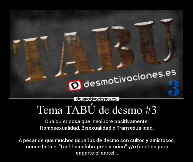 Tema TABÚ de desmo #3 - Cualquier cosa que involucre positivamente:
Homosexualidad, Bisexualidad o Transexualidad.

A pesar de que muchos usuarios de desmo son cultos y amistosos,
 nunca falta el troll-homofobo-prehistórico y/o fanático para cagarte el cartel...