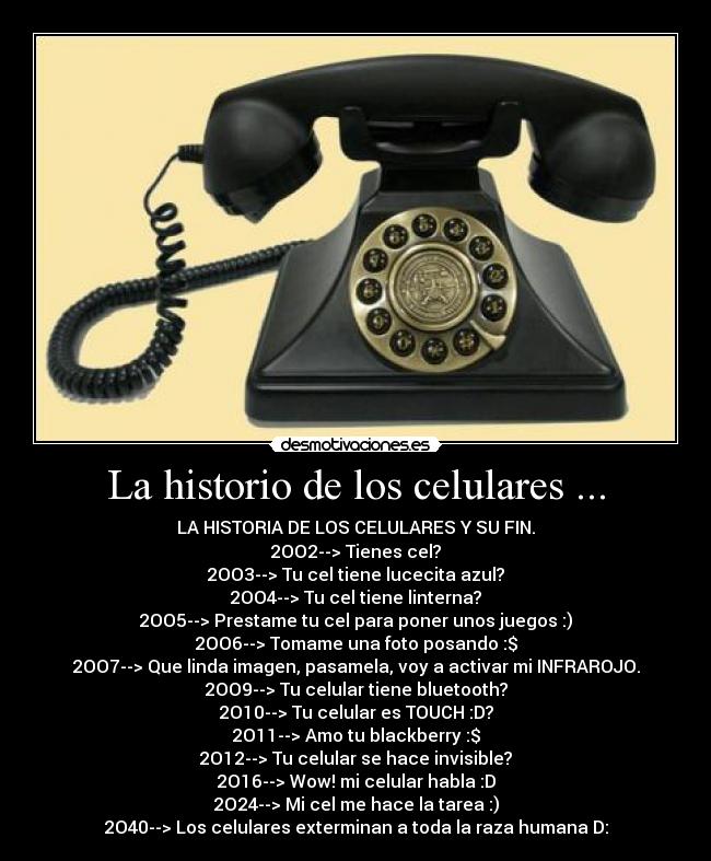 La historio de los celulares ... - LA HISTORIA DE LOS CELULARES Y SU FIN.
2OO2--> Tienes cel?
2OO3--> Tu cel tiene lucecita azul?
2OO4--> Tu cel tiene linterna?
2OO5--> Prestame tu cel para poner unos juegos :)
2OO6--> Tomame una foto posando :$
2OO7--> Que linda imagen, pasamela, voy a activar mi INFRAROJO.
2OO9--> Tu celular tiene bluetooth?
2O10--> Tu celular es TOUCH :D?
2O11--> Amo tu blackberry :$
2O12--> Tu celular se hace invisible?
2O16--> Wow! mi celular habla :D
2O24--> Mi cel me hace la tarea :)
2O40--> Los celulares exterminan a toda la raza humana D: