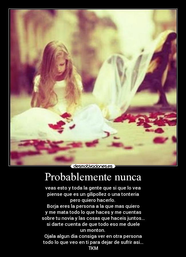 Probablemente nunca - veas esto y toda la gente que si que lo vea
piense que es un gilipollez o una tonteria
pero quiero hacerlo.
Borja eres la persona a la que mas quiero
y me mata todo lo que haces y me cuentas
sobre tu novia y las cosas que haceis juntos...
si darte cuenta de que todo eso me duele
un monton.
Ojala algun dia consiga ver en otra persona
todo lo que veo en ti para dejar de sufrir asi...
TKM