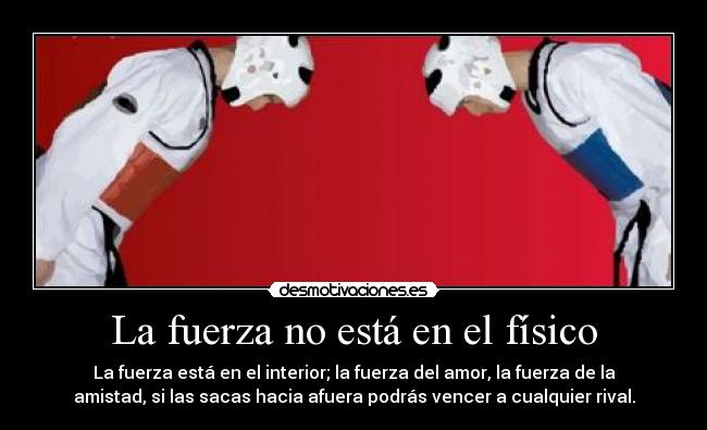 La fuerza no está en el físico - La fuerza está en el interior; la fuerza del amor, la fuerza de la
amistad, si las sacas hacia afuera podrás vencer a cualquier rival.