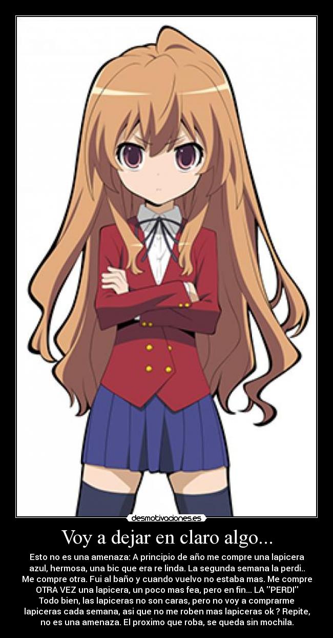 Voy a dejar en claro algo... - Esto no es una amenaza: A principio de año me compre una lapicera
azul, hermosa, una bic que era re linda. La segunda semana la perdi..
Me compre otra. Fui al baño y cuando vuelvo no estaba mas. Me compre
OTRA VEZ una lapicera, un poco mas fea, pero en fin... LA PERDI
Todo bien, las lapiceras no son caras, pero no voy a comprarme
lapiceras cada semana, asi que no me roben mas lapiceras ok ? Repite,
no es una amenaza. El proximo que roba, se queda sin mochila.