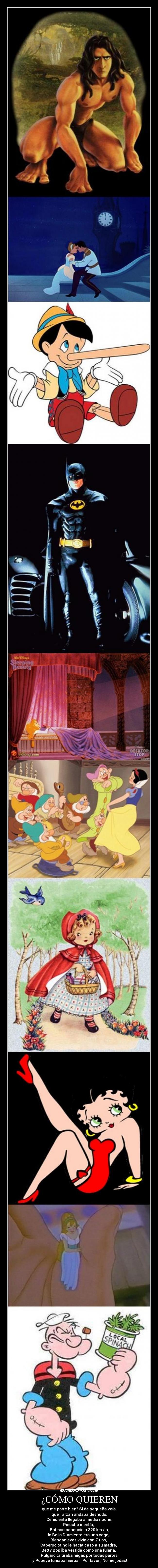 ¿CÓMO QUIEREN - que me porte bien? Si de pequeña veía
que Tarzán andaba desnudo,
Cenicienta llegaba a media noche,
Pinocho mentía,
Batman conducía a 320 km / h,
la Bella Durmiente era una vaga,
Blancanieves vivía con 7 tios,
Caperucita no le hacía caso a su madre,
Betty Bop iba vestida como una fulana,
Pulgarcita tiraba migas por todas partes
y Popeye fumaba hierba... Por favor, ¡No me jodas!