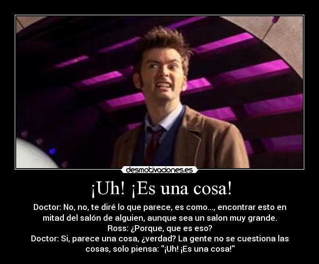 ¡Uh! ¡Es una cosa! - Doctor: No, no, te diré lo que parece, es como..., encontrar esto en
mitad del salón de alguien, aunque sea un salon muy grande.
Ross: ¿Porque, que es eso?
Doctor: Si, parece una cosa, ¿verdad? La gente no se cuestiona las
cosas, solo piensa: ¡Uh! ¡Es una cosa!