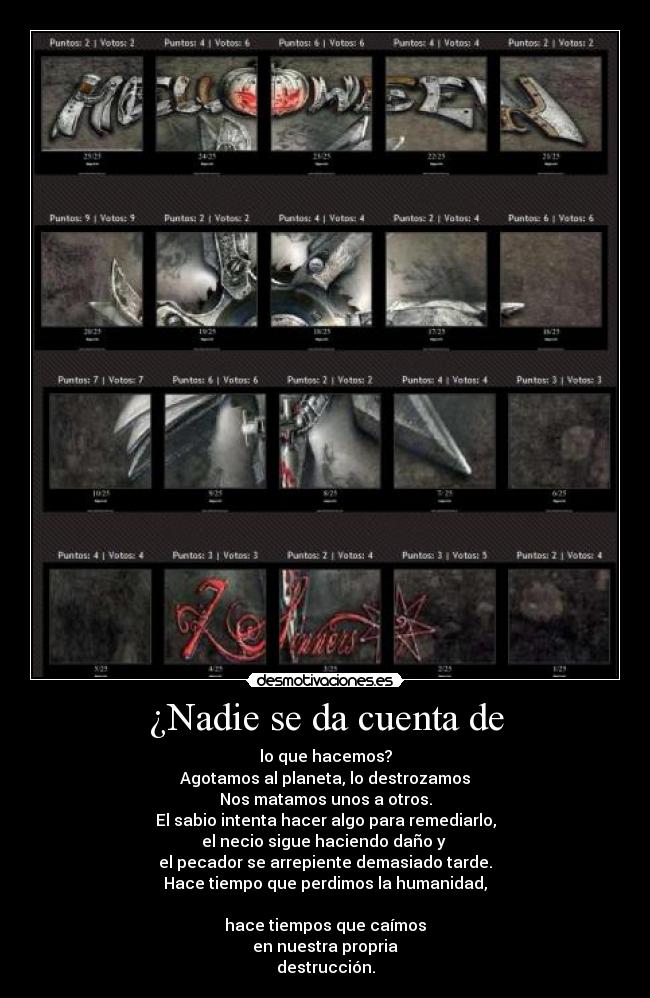 ¿Nadie se da cuenta de - lo que hacemos?
Agotamos al planeta, lo destrozamos
Nos matamos unos a otros.
El sabio intenta hacer algo para remediarlo,
el necio sigue haciendo daño y
el pecador se arrepiente demasiado tarde.
Hace tiempo que perdimos la humanidad,
hace tiempos que caímos
en nuestra propria
destrucción.