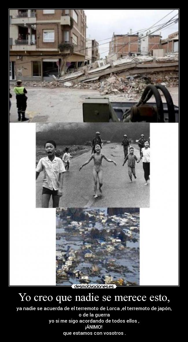 Yo creo que nadie se merece esto, - ya nadie se acuerda de el terremoto de Lorca ,el terremoto de japón, o de la guerra
yo si me sigo acordando de todos ellos ,
¡ÁNIMO!
que estamos con vosotros .