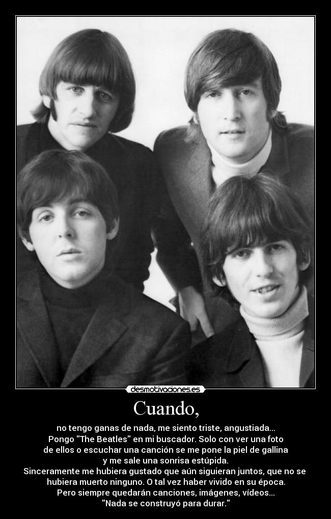 Cuando, - no tengo ganas de nada, me siento triste, angustiada...
Pongo The Beatles en mi buscador. Solo con ver una foto
de ellos o escuchar una canción se me pone la piel de gallina
y me sale una sonrisa estúpida.
Sinceramente me hubiera gustado que aún siguieran juntos, que no se
hubiera muerto ninguno. O tal vez haber vivido en su época.
Pero siempre quedarán canciones, imágenes, vídeos...
Nada se construyó para durar.