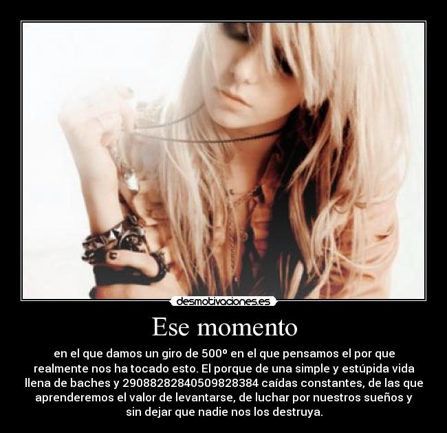 Ese momento - en el que damos un giro de 500º en el que pensamos el por que
realmente nos ha tocado esto. El porque de una simple y estúpida vida
llena de baches y 29088282840509828384 caídas constantes, de las que
aprenderemos el valor de levantarse, de luchar por nuestros sueños y
sin dejar que nadie nos los destruya.