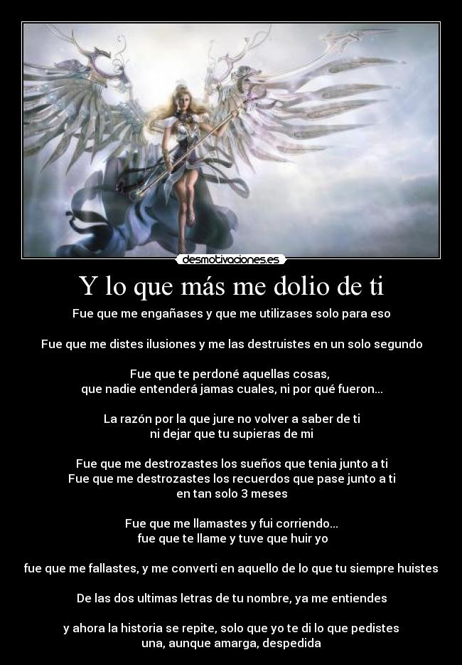 Y lo que más me dolio de ti - Fue que me engañases y que me utilizases solo para eso

Fue que me distes ilusiones y me las destruistes en un solo segundo

Fue que te perdoné aquellas cosas, 
que nadie entenderá jamas cuales, ni por qué fueron...

La razón por la que jure no volver a saber de ti
ni dejar que tu supieras de mi

Fue que me destrozastes los sueños que tenia junto a ti
Fue que me destrozastes los recuerdos que pase junto a ti
en tan solo 3 meses

Fue que me llamastes y fui corriendo...
 fue que te llame y tuve que huir yo

fue que me fallastes, y me converti en aquello de lo que tu siempre huistes

De las dos ultimas letras de tu nombre, ya me entiendes

y ahora la historia se repite, solo que yo te di lo que pedistes
una, aunque amarga, despedida
