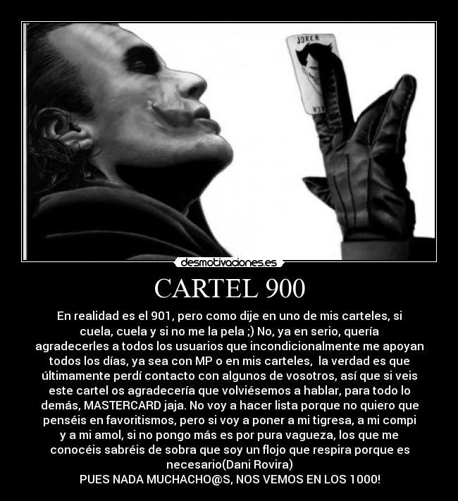 CARTEL 900 - En realidad es el 901, pero como dije en uno de mis carteles, si
cuela, cuela y si no me la pela ;) No, ya en serio, quería
agradecerles a todos los usuarios que incondicionalmente me apoyan
todos los días, ya sea con MP o en mis carteles, la verdad es que
últimamente perdí contacto con algunos de vosotros, así que si veis
este cartel os agradecería que volviésemos a hablar, para todo lo
demás, MASTERCARD jaja. No voy a hacer lista porque no quiero que
penséis en favoritismos, pero si voy a poner a mi tigresa, a mi compi
y a mi amol, si no pongo más es por pura vagueza, los que me
conocéis sabréis de sobra que soy un flojo que respira porque es
necesario(Dani Rovira)
PUES NADA MUCHACHO@S, NOS VEMOS EN LOS 1000!