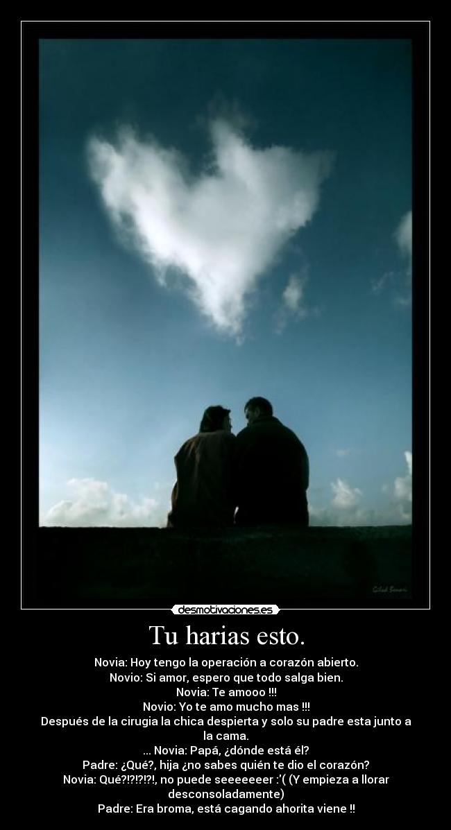 Tu harias esto. - Novia: Hoy tengo la operación a corazón abierto.
Novio: Si amor, espero que todo salga bien.
Novia: Te amooo !!!
Novio: Yo te amo mucho mas !!!
Después de la cirugia la chica despierta y solo su padre esta junto a la cama.
... Novia: Papá, ¿dónde está él?
Padre: ¿Qué?, hija ¿no sabes quién te dio el corazón?
Novia: Qué?!?!?!?!, no puede seeeeeeer :( (Y empieza a llorar desconsoladamente)
Padre: Era broma, está cagando ahorita viene !!