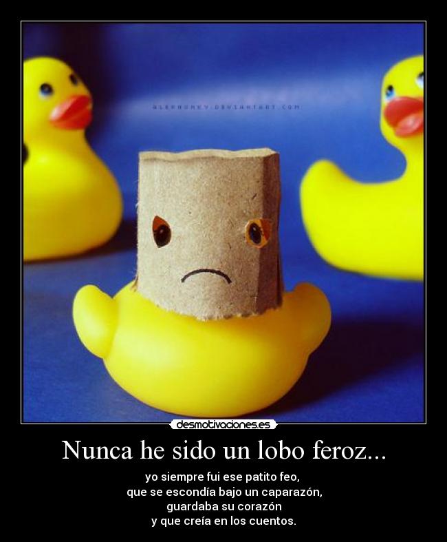 Nunca he sido un lobo feroz... - yo siempre fui ese patito feo, 
que se escondía bajo un caparazón,
guardaba su corazón
y que creía en los cuentos.