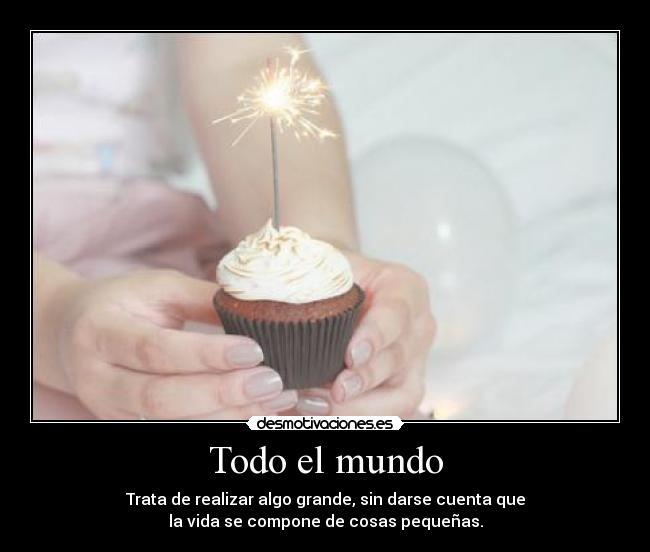 Todo el mundo - Trata de realizar algo grande, sin darse cuenta que
la vida se compone de cosas pequeñas.