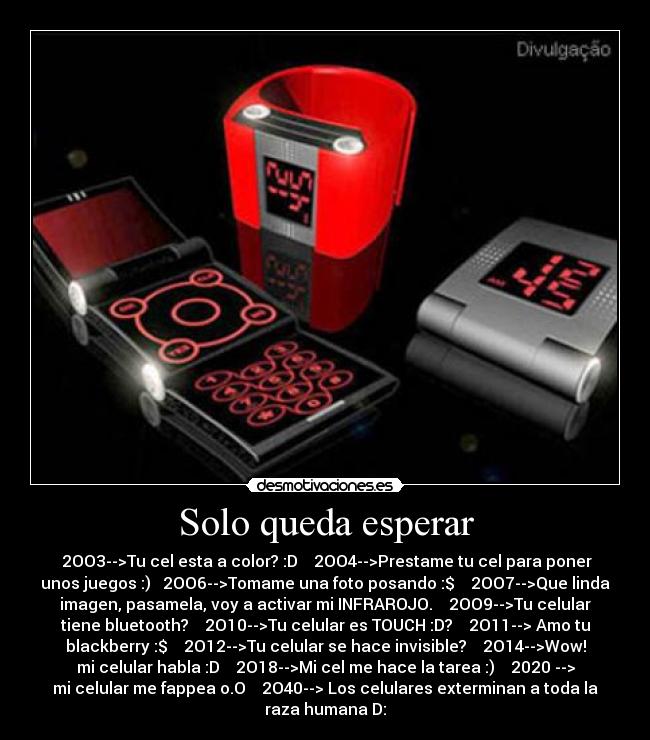 Solo queda esperar - 2OO3-->Tu cel esta a color? :D 2OO4-->Prestame tu cel para poner
unos juegos :) 2OO6-->Tomame una foto posando :$ 2OO7-->Que linda
imagen, pasamela, voy a activar mi INFRAROJO. 2OO9-->Tu celular
tiene bluetooth? 2O10-->Tu celular es TOUCH :D? 2O11--> Amo tu
blackberry :$ 2O12-->Tu celular se hace invisible? 2O14-->Wow!
mi celular habla :D 2O18-->Mi cel me hace la tarea :) 2020 -->
mi celular me fappea o.O 2O40--> Los celulares exterminan a toda la
raza humana D: