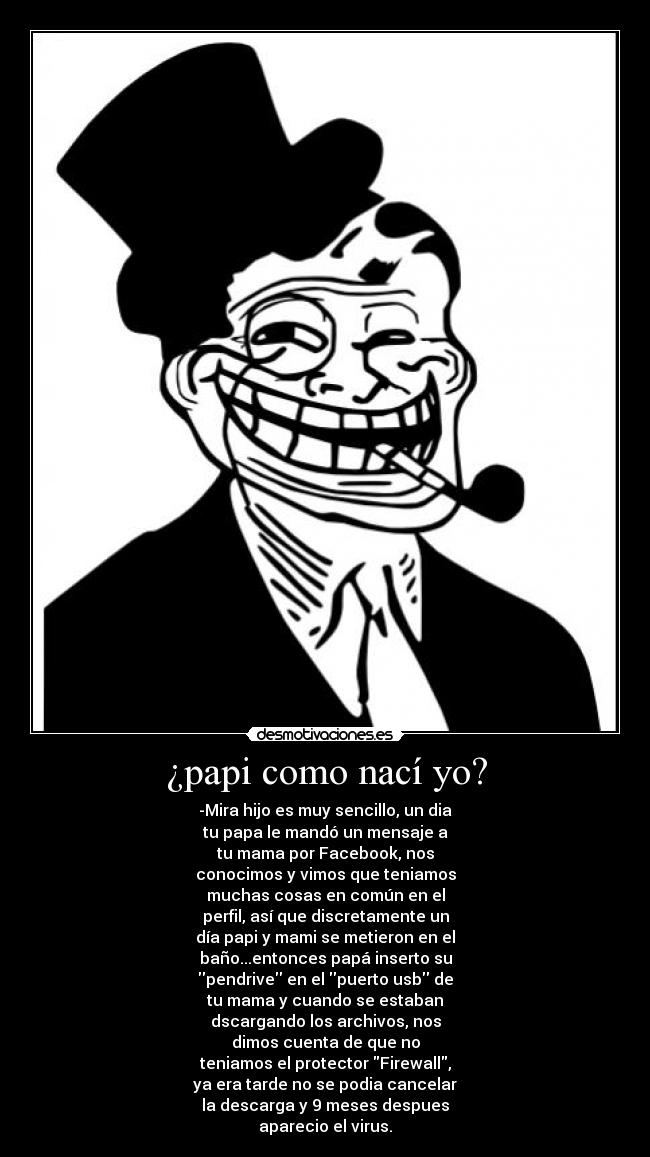 ¿papi como nací yo? - -Mira hijo es muy sencillo, un dia
tu papa le mandó un mensaje a
tu mama por Facebook, nos
conocimos y vimos que teniamos
muchas cosas en común en el
perfil, así que discretamente un
día papi y mami se metieron en el
baño...entonces papá inserto su
pendrive en el puerto usb de
tu mama y cuando se estaban
dscargando los archivos, nos
dimos cuenta de que no
teniamos el protector Firewall,
ya era tarde no se podia cancelar
la descarga y 9 meses despues
aparecio el virus.