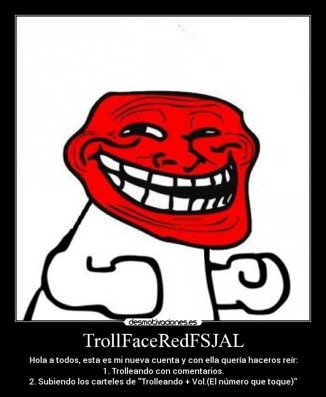 TrollFaceRedFSJAL - Hola a todos, esta es mi nueva cuenta y con ella quería haceros reír:
1. Trolleando con comentarios.
2. Subiendo los carteles de Trolleando + Vol.(El número que toque)