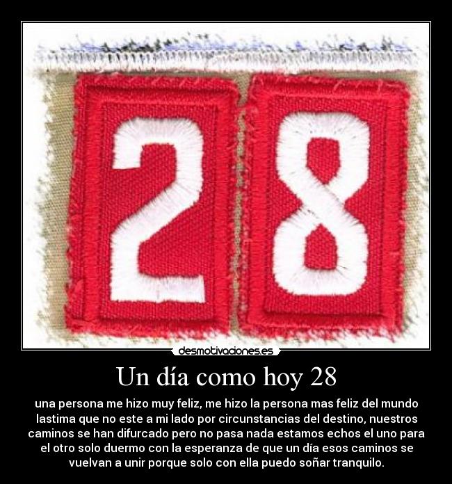 Un día como hoy 28 - una persona me hizo muy feliz, me hizo la persona mas feliz del mundo
lastima que no este a mi lado por circunstancias del destino, nuestros
caminos se han difurcado pero no pasa nada estamos echos el uno para
el otro solo duermo con la esperanza de que un día esos caminos se
vuelvan a unir porque solo con ella puedo soñar tranquilo.