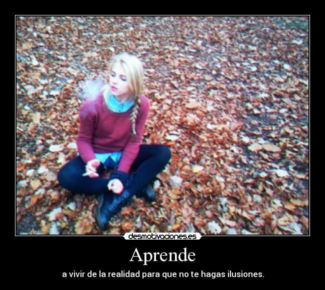Aprende - a vivir de la realidad para que no te hagas ilusiones.