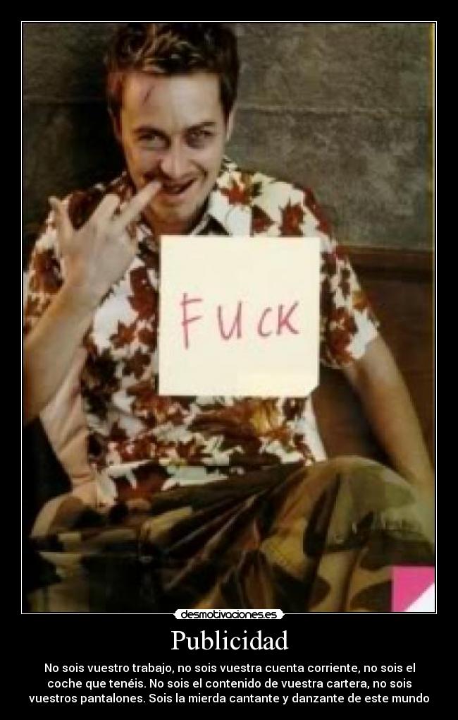 Publicidad - No sois vuestro trabajo, no sois vuestra cuenta corriente, no sois el
coche que tenéis. No sois el contenido de vuestra cartera, no sois
vuestros pantalones. Sois la mierda cantante y danzante de este mundo