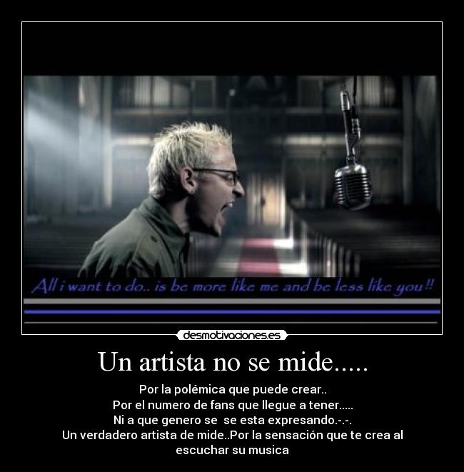 Un artista no se mide..... - Por la polémica que puede crear..
Por el numero de fans que llegue a tener.....
Ni a que genero se  se esta expresando.-.-.
Un verdadero artista de mide..Por la sensación que te crea al escuchar su musica