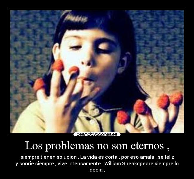 Los problemas no son eternos , - siempre tienen solucion . La vida es corta , por eso amala , se feliz
y sonrie siempre , vive intensamente . William Sheakspeare siempre lo
decia .