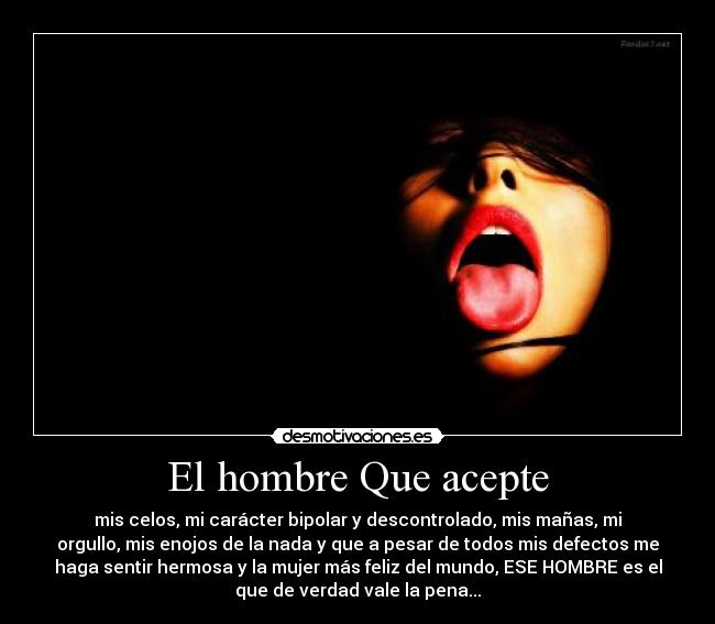 El hombre Que acepte - mis celos, mi carácter bipolar y descontrolado, mis mañas, mi
orgullo, mis enojos de la nada y que a pesar de todos mis defectos me
haga sentir hermosa y la mujer más feliz del mundo, ESE HOMBRE es el
que de verdad vale la pena...