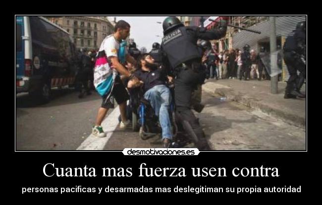 Cuanta mas fuerza usen contra - personas pacificas y desarmadas mas deslegitiman su propia autoridad