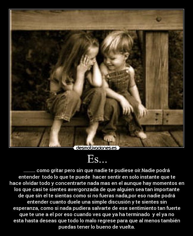 Es... - .......... como gritar pero sin que nadie te pudiese oír.Nadie podrá
entender todo lo que te puede hacer sentir en solo instante que te
hace olvidar todo y concentrarte nada mas en el aunque hay momentos en
los que casi te sientes avergonzada de que alguien sea tan importante
de que sin el te sientas como si no fueras nada,por eso nadie podrá
entender cuanto duele una simple discusión y te sientes sin
esperanza, como si nada pudiera salvarte de ese sentimiento tan fuerte
que te une a el por eso cuando ves que ya ha terminado y el ya no
esta hasta deseas que todo lo malo regrese para que al menos también
puedas tener lo bueno de vuelta.