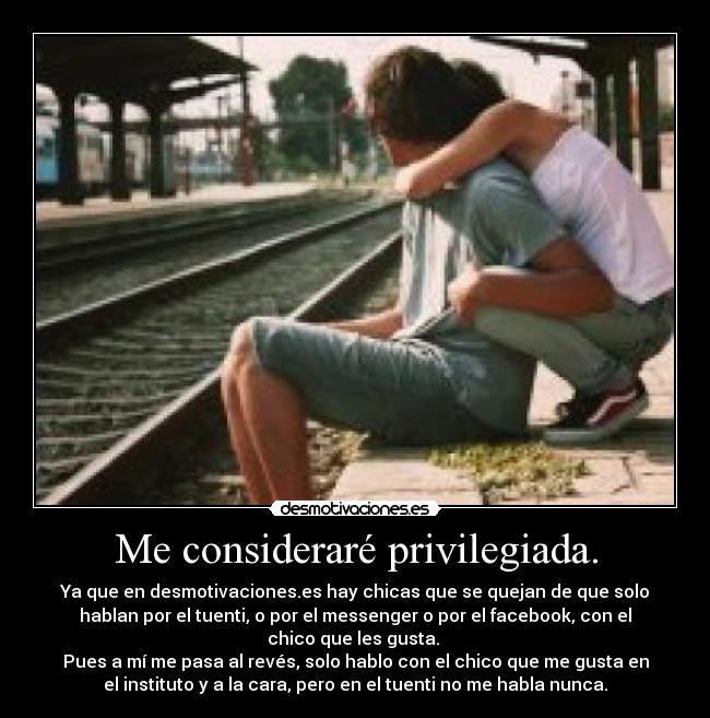 Me consideraré privilegiada. - Ya que en desmotivaciones.es hay chicas que se quejan de que solo
hablan por el tuenti, o por el messenger o por el facebook, con el
chico que les gusta.
Pues a mí me pasa al revés, solo hablo con el chico que me gusta en
el instituto y a la cara, pero en el tuenti no me habla nunca.