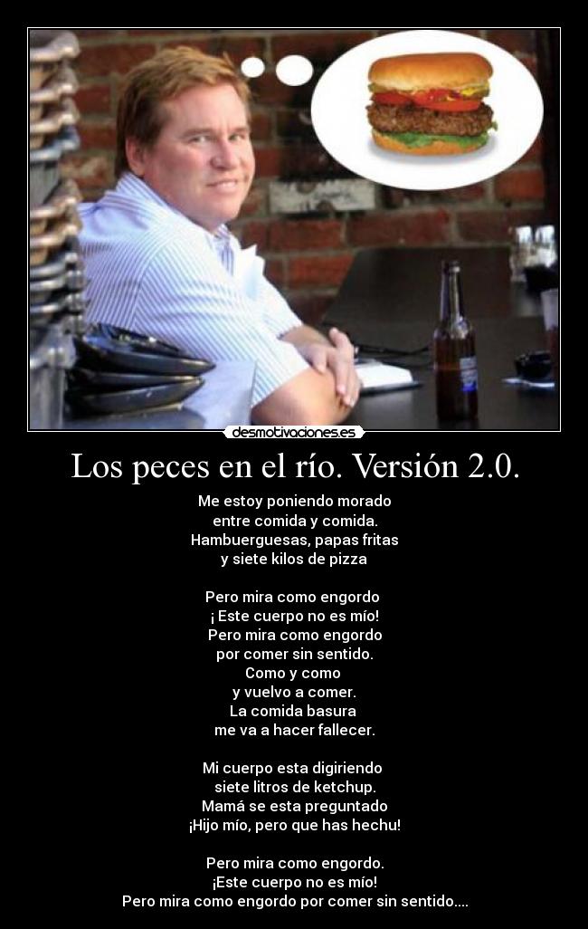 Los peces en el río. Versión 2.0. - Me estoy poniendo morado
entre comida y comida.
Hambuerguesas, papas fritas
y siete kilos de pizza
Pero mira como engordo
¡ Este cuerpo no es mío!
Pero mira como engordo
por comer sin sentido.
Como y como
y vuelvo a comer.
La comida basura
me va a hacer fallecer.
Mi cuerpo esta digiriendo
siete litros de ketchup.
Mamá se esta preguntado
¡Hijo mío, pero que has hechu!
Pero mira como engordo.
¡Este cuerpo no es mío!
Pero mira como engordo por comer sin sentido....