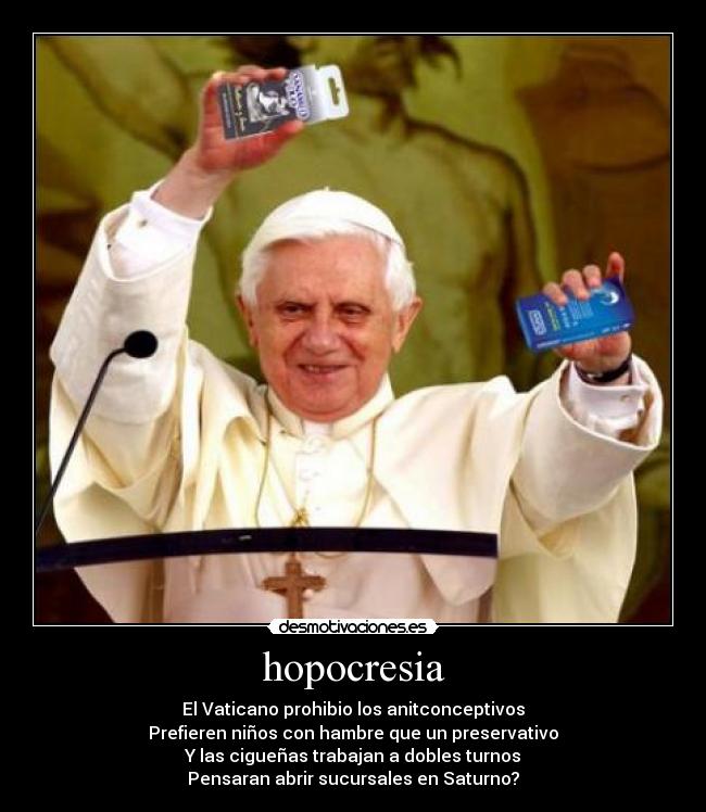 hopocresia - El Vaticano prohibio los anitconceptivos
Prefieren niños con hambre que un preservativo
Y las cigueñas trabajan a dobles turnos
Pensaran abrir sucursales en Saturno?