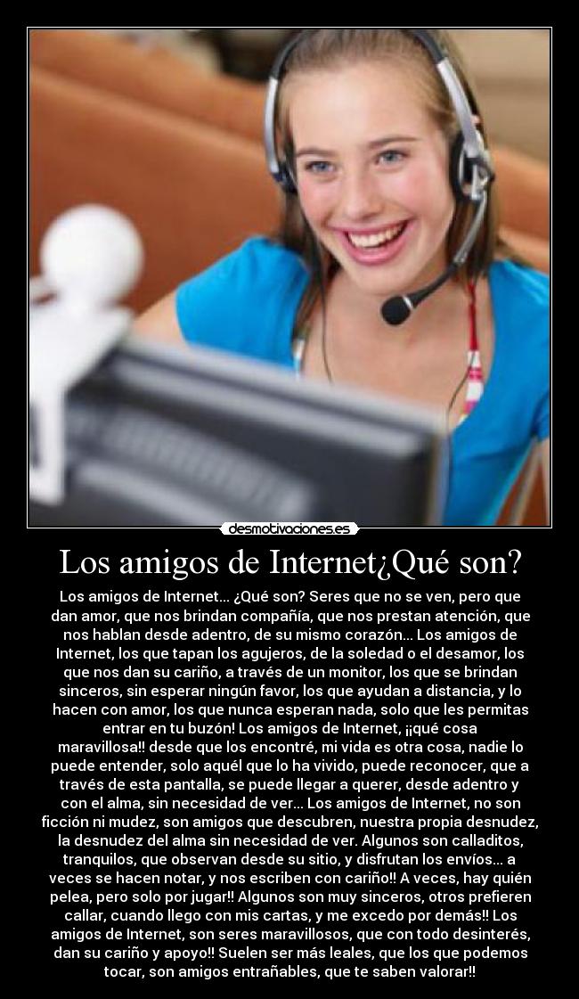Los amigos de Internet¿Qué son? - Los amigos de Internet... ¿Qué son? Seres que no se ven, pero que
dan amor, que nos brindan compañía, que nos prestan atención, que
nos hablan desde adentro, de su mismo corazón... Los amigos de
Internet, los que tapan los agujeros, de la soledad o el desamor, los
que nos dan su cariño, a través de un monitor, los que se brindan
sinceros, sin esperar ningún favor, los que ayudan a distancia, y lo
hacen con amor, los que nunca esperan nada, solo que les permitas
entrar en tu buzón! Los amigos de Internet, ¡¡qué cosa
maravillosa!! desde que los encontré, mi vida es otra cosa, nadie lo
puede entender, solo aquél que lo ha vivido, puede reconocer, que a
través de esta pantalla, se puede llegar a querer, desde adentro y
con el alma, sin necesidad de ver... Los amigos de Internet, no son
ficción ni mudez, son amigos que descubren, nuestra propia desnudez,
la desnudez del alma sin necesidad de ver. Algunos son calladitos,
tranquilos, que observan desde su sitio, y disfrutan los envíos... a
veces se hacen notar, y nos escriben con cariño!! A veces, hay quién
pelea, pero solo por jugar!! Algunos son muy sinceros, otros prefieren
callar, cuando llego con mis cartas, y me excedo por demás!! Los
amigos de Internet, son seres maravillosos, que con todo desinterés,
dan su cariño y apoyo!! Suelen ser más leales, que los que podemos
tocar, son amigos entrañables, que te saben valorar!!