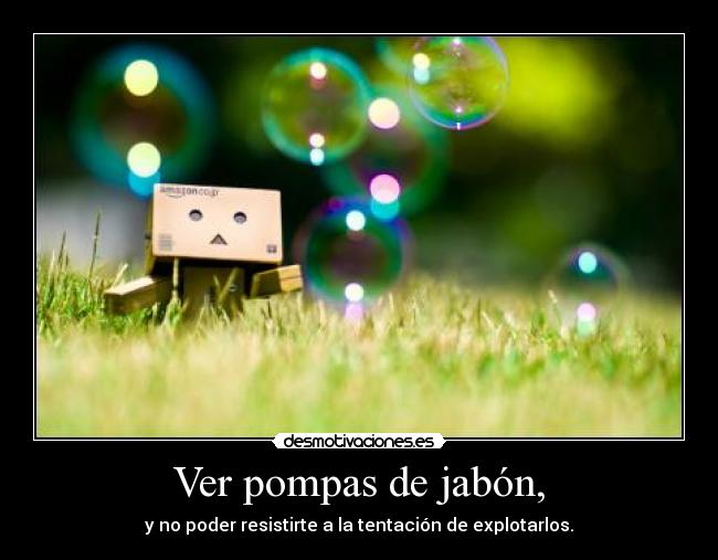 Ver pompas de jabón, - y no poder resistirte a la tentación de explotarlos.