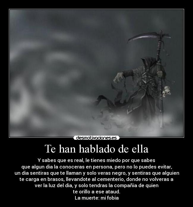 Te han hablado de ella - Y sabes que es real, le tienes miedo por que sabes
que algun dia la conoceras en persona, pero no lo puedes evitar,
un dia sentiras que te llaman y solo veras negro, y sentiras que alguien
te carga en brasos, llevandote al cementerio, donde no volveras a
ver la luz del dia, y solo tendras la compañia de quien
te orillo a ese ataud.
La muerte: mi fobia