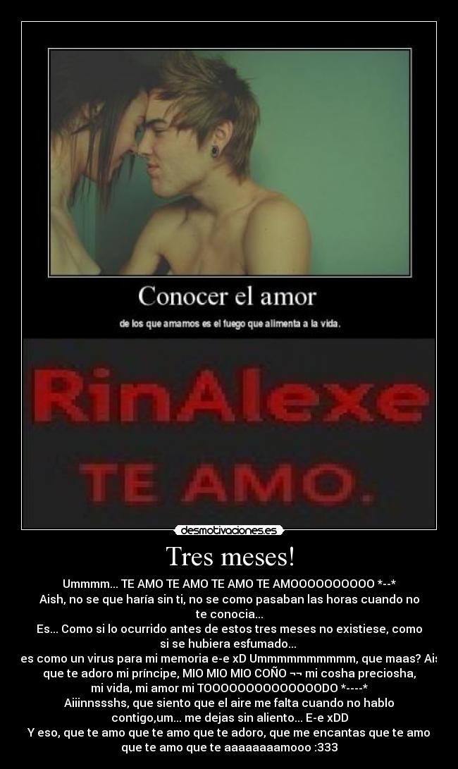 Tres meses! - Ummmm... TE AMO TE AMO TE AMO TE AMOOOOOOOOOO *--*
Aish, no se que haría sin ti, no se como pasaban las horas cuando no
te conocia...
Es... Como si lo ocurrido antes de estos tres meses no existiese, como
si se hubiera esfumado... 
Eres como un virus para mi memoria e-e xD Ummmmmmmmmm, que maas? Aish,
que te adoro mi príncipe, MIO MIO MIO COÑO ¬¬ mi cosha preciosha,
mi vida, mi amor mi TOOOOOOOOOOOOOODO *----*
Aiiinnssshs, que siento que el aire me falta cuando no hablo
contigo,um... me dejas sin aliento... E-e xDD
Y eso, que te amo que te amo que te adoro, que me encantas que te amo
que te amo que te aaaaaaaamooo :333