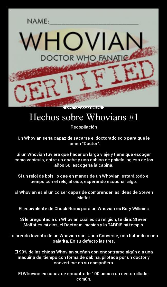 Hechos sobre Whovians #1 - Recopilación

Un Whovian sería capaz de sacarse el doctorado solo para que le
llamen Doctor.

Si un Whovian tuviera que hacer un largo viaje y tiene que escoger
como vehículo, entre un coche y una cabina de policía inglesa de los
años 50, escogería la cabina.

Si un reloj de bolsillo cae en manos de un Whovian, estará todo el
tiempo con el reloj al oído, esperando escuchar algo.

El Whovian es el único ser capaz de comprender las ideas de Steven
Moffat

El equivalente de Chuck Norris para un Whovian es Rory Williams

Si le preguntas a un Whovian cual es su religión, te dirá: Steven
Moffat es mi dios, el Doctor mi mesías y la TARDIS mi templo.

La prenda favorita de un Whovian son: Unas Converse, una bufanda o una
pajarita. En su defecto las tres.

El 99% de las chicas Whovian sueñan con encontrarse algún dia una
maquina del tiempo con forma de cabina, pilotada por un doctor y
convertirse en su compañera.

El Whovian es capaz de encontrarle 100 usos a un destornillador
común.