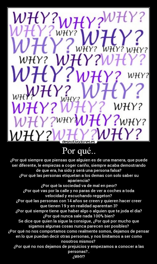 Por qué.. - ¿Por qué siempre que piensas que alguien es de una manera, que puede
ser diferente, le empiezas a coger cariño, siempre acaba demostrando
de que era, ha sido y será una persona falsa?
¿Por qué las personas etiquetan a los demas con solo saber su
apariencia?
¿Por qué la sociedad va de mal en peor?
¿Por qué vas por la calle y no paras de ver a coches a toda
velocidad y escuchando reggeton?
¿Por qué las personas con 14 años se creen y quieren hacer creer
que tienen 19 y en realidad aparentan 3?
¿Por qué siempre tiene que haber algo o alguien que te joda el dia?
¿Por qué nunca sale nada 100% bien?
Se dice que quien la sigue la consigue, ¿Por qué por mucho que
sigamos algunas cosas nunca parecen ser posibles?
¿Por qué no nos comportamos como realmente somos, dejamos de pensar
en lo que puedan decir otras personas, y nos limitamos a ser como
nosotros mismos?
¿Por qué no nos dejamos de prejuicios y empezamos a conocer a las
personas?..
¿WHY?