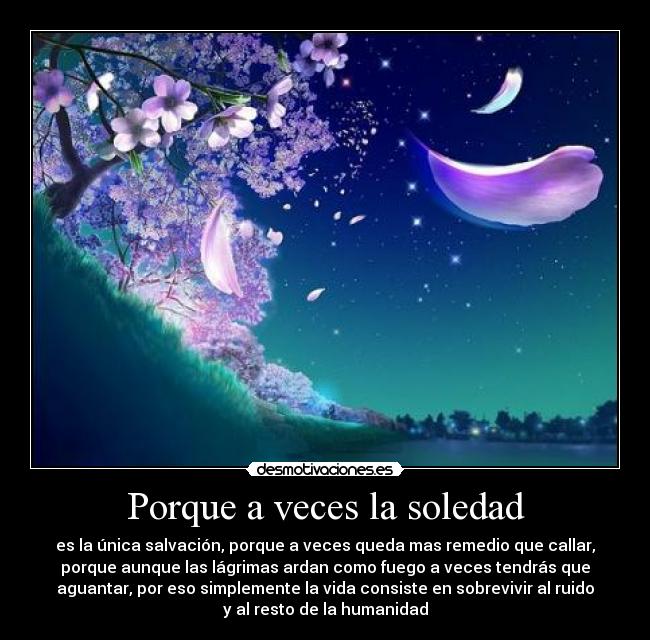 Porque a veces la soledad - es la única salvación, porque a veces queda mas remedio que callar,
porque aunque las lágrimas ardan como fuego a veces tendrás que
aguantar, por eso simplemente la vida consiste en sobrevivir al ruido
y al resto de la humanidad