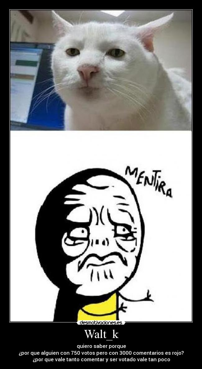 Walt_k - quiero saber porque
¿por que alguien con 750 votos pero con 3000 comentarios es rojo?
¿por que vale tanto comentar y ser votado vale tan poco
