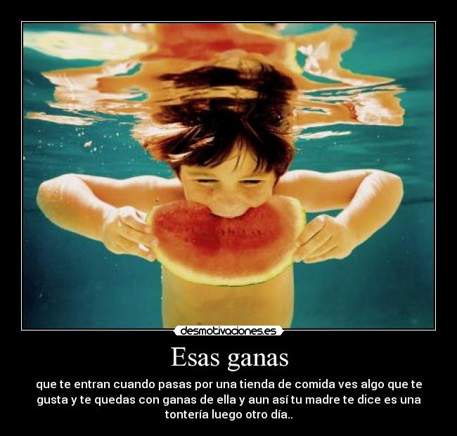 Esas ganas - que te entran cuando pasas por una tienda de comida ves algo que te
gusta y te quedas con ganas de ella y aun así tu madre te dice es una
tontería luego otro día..