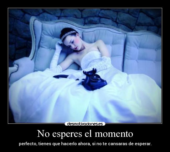 No esperes el momento - perfecto, tienes que hacerlo ahora, si no te cansaras de esperar.