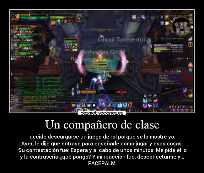 Un compañero de clase - decide descargarse un juego de rol porque se lo mostré yo.
Ayer, le dije que entrase para enseñarle como jugar y esas cosas.
Su contestación fue: Espera y al cabo de unos minutos: Me pide el id
y la contraseña ¿qué pongo? Y mi reacción fue: desconectarme y...
FACEPALM.