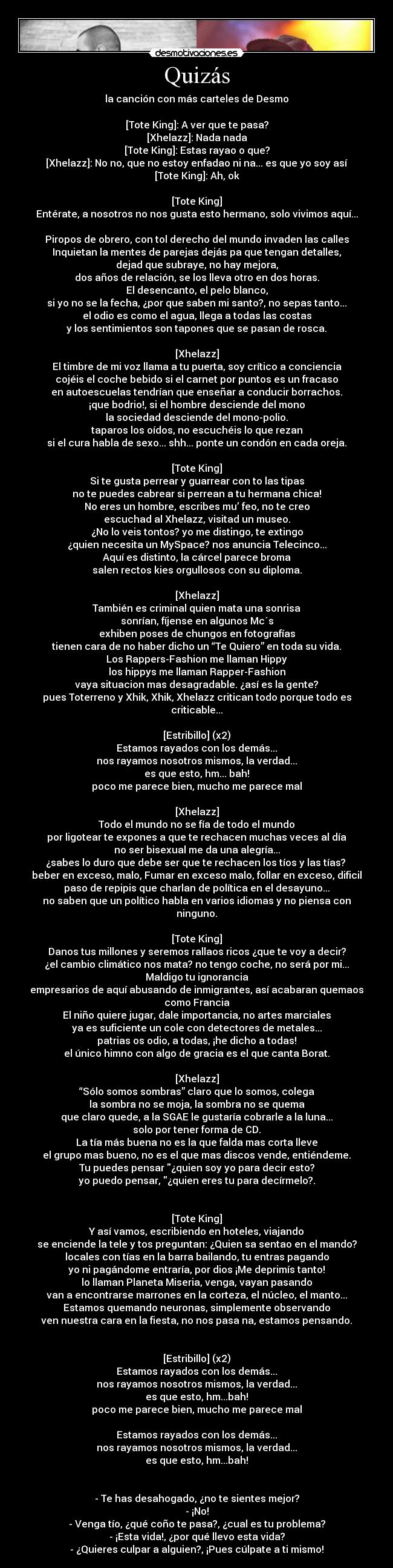 Quizás - la canción con más carteles de Desmo

[Tote King]: A ver que te pasa?
[Xhelazz]: Nada nada
[Tote King]: Estas rayao o que?
[Xhelazz]: No no, que no estoy enfadao ni na... es que yo soy así
[Tote King]: Ah, ok

[Tote King]
Entérate, a nosotros no nos gusta esto hermano, solo vivimos aquí...

Piropos de obrero, con tol derecho del mundo invaden las calles
Inquietan la mentes de parejas dejás pa que tengan detalles,
dejad que subraye, no hay mejora,
dos años de relación, se los lleva otro en dos horas.
El desencanto, el pelo blanco,
si yo no se la fecha, ¿por que saben mi santo?, no sepas tanto...
el odio es como el agua, llega a todas las costas
y los sentimientos son tapones que se pasan de rosca.

[Xhelazz]
El timbre de mi voz llama a tu puerta, soy crítico a conciencia
cojéis el coche bebido si el carnet por puntos es un fracaso
en autoescuelas tendrían que enseñar a conducir borrachos.
¡que bodrio!, si el hombre desciende del mono
la sociedad desciende del mono-polio.
taparos los oídos, no escuchéis lo que rezan
si el cura habla de sexo... shh... ponte un condón en cada oreja.

[Tote King]
Si te gusta perrear y guarrear con to las tipas
no te puedes cabrear si perrean a tu hermana chica!
No eres un hombre, escribes mu’ feo, no te creo
escuchad al Xhelazz, visitad un museo.
¿No lo veis tontos? yo me distingo, te extingo
¿quien necesita un MySpace? nos anuncia Telecinco...
Aquí es distinto, la cárcel parece broma
salen rectos kies orgullosos con su diploma.

[Xhelazz]
También es criminal quien mata una sonrisa
sonrían, fíjense en algunos Mc´s
exhiben poses de chungos en fotografías
tienen cara de no haber dicho un “Te Quiero” en toda su vida.
Los Rappers-Fashion me llaman Hippy
los hippys me llaman Rapper-Fashion
vaya situacion mas desagradable. ¿así es la gente?
pues Toterreno y Xhik, Xhik, Xhelazz critican todo porque todo es criticable...

[Estribillo] (x2)
Estamos rayados con los demás...
nos rayamos nosotros mismos, la verdad...
es que esto, hm... bah!
poco me parece bien, mucho me parece mal

[Xhelazz]
Todo el mundo no se fía de todo el mundo
por ligotear te expones a que te rechacen muchas veces al día
no ser bisexual me da una alegría...
¿sabes lo duro que debe ser que te rechacen los tíos y las tías? 
beber en exceso, malo, Fumar en exceso malo, follar en exceso, dificil
paso de repipis que charlan de política en el desayuno...
no saben que un político habla en varios idiomas y no piensa con ninguno.

[Tote King]
Danos tus millones y seremos rallaos ricos ¿que te voy a decir?
¿el cambio climático nos mata? no tengo coche, no será por mi...
Maldigo tu ignorancia
empresarios de aquí abusando de inmigrantes, así acabaran quemaos como Francia
El niño quiere jugar, dale importancia, no artes marciales
ya es suficiente un cole con detectores de metales...
patrias os odio, a todas, ¡he dicho a todas!
el único himno con algo de gracia es el que canta Borat.

[Xhelazz]
“Sólo somos sombras” claro que lo somos, colega
la sombra no se moja, la sombra no se quema
que claro quede, a la SGAE le gustaría cobrarle a la luna...
solo por tener forma de CD.
La tía más buena no es la que falda mas corta lleve
el grupo mas bueno, no es el que mas discos vende, entiéndeme.
Tu puedes pensar ¿quien soy yo para decir esto?
yo puedo pensar, ¿quien eres tu para decírmelo?.


[Tote King]
Y así vamos, escribiendo en hoteles, viajando
se enciende la tele y tos preguntan: ¿Quien sa sentao en el mando?
locales con tías en la barra bailando, tu entras pagando
yo ni pagándome entraría, por dios ¡Me deprimís tanto!
lo llaman Planeta Miseria, venga, vayan pasando
van a encontrarse marrones en la corteza, el núcleo, el manto...
Estamos quemando neuronas, simplemente observando
ven nuestra cara en la fiesta, no nos pasa na, estamos pensando.


[Estribillo] (x2)
Estamos rayados con los demás...
nos rayamos nosotros mismos, la verdad...
es que esto, hm...bah!
poco me parece bien, mucho me parece mal

Estamos rayados con los demás...
nos rayamos nosotros mismos, la verdad...
es que esto, hm...bah!


- Te has desahogado, ¿no te sientes mejor?
- ¡No!
- Venga tío, ¿qué coño te pasa?, ¿cual es tu problema?
- ¡Esta vida!, ¿por qué llevo esta vida?
- ¿Quieres culpar a alguien?, ¡Pues cúlpate a ti mismo!