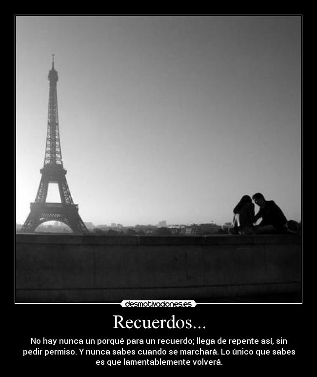 Recuerdos... - No hay nunca un porqué para un recuerdo; llega de repente así, sin
pedir permiso. Y nunca sabes cuando se marchará. Lo único que sabes
es que lamentablemente volverá.