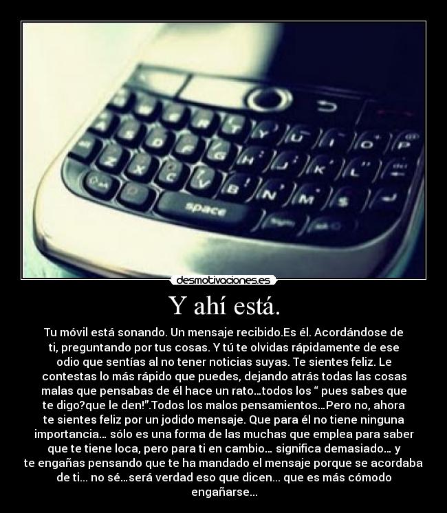 Y ahí está. - Tu móvil está sonando. Un mensaje recibido.Es él. Acordándose de
ti, preguntando por tus cosas. Y tú te olvidas rápidamente de ese
odio que sentías al no tener noticias suyas. Te sientes feliz. Le
contestas lo más rápido que puedes, dejando atrás todas las cosas
malas que pensabas de él hace un rato…todos los “ pues sabes que
te digo?que le den!”.Todos los malos pensamientos…Pero no, ahora
te sientes feliz por un jodido mensaje. Que para él no tiene ninguna
importancia… sólo es una forma de las muchas que emplea para saber
que te tiene loca, pero para ti en cambio… significa demasiado… y
te engañas pensando que te ha mandado el mensaje porque se acordaba
de ti... no sé…será verdad eso que dicen... que es más cómodo
engañarse...