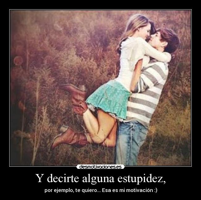 Y decirte alguna estupidez, - por ejemplo, te quiero... Esa es mi motivación :)