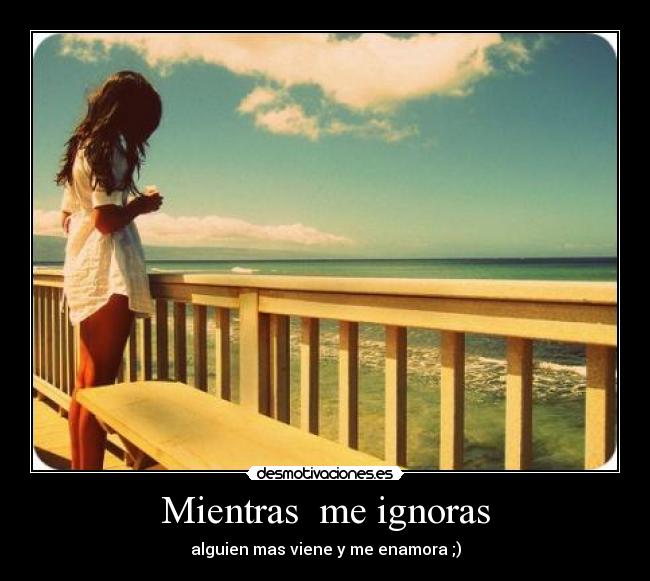 Mientras me ignoras - alguien mas viene y me enamora ;)